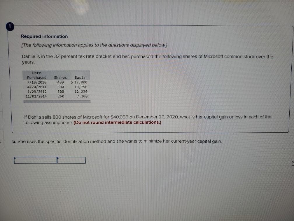 Required information
[The following information applies to the questions displayed below.]
Dahlia is in the 32 percent tax rate bracket and has purchased the following shares of Microsoft common stock over the
years:
Date
Purchased
Shares
Basis
$ 12,000
10,750
12,230
7/10/2010
400
4/20/2011
1/29/2012
11/02/2014
300
500
250
7,300
If Dahlia sells 800 shares of Microsoft for $40,000 on December 20, 2020, what is her capital gain or loss in each of the
following assumptions? (Do not round intermediate calculations.)
b. She uses the specific identification method and she wants to minimize her current-year capital gain.
