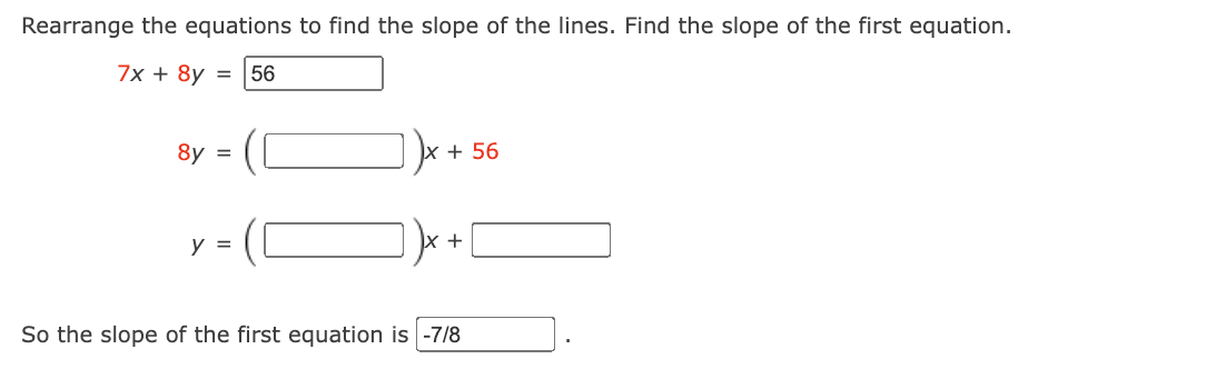 Rearrange the equations to find the slope of the lines. Find the slope of the first equation.
7x + 8y =
56
8y =
x + 56
y =
So the slope of the first equation is -7/8
