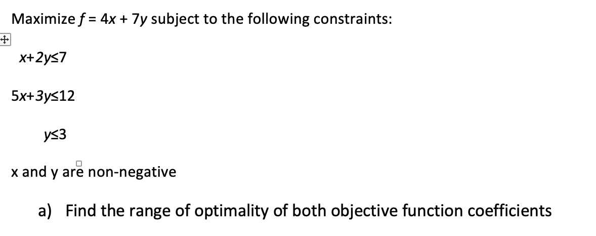 Maximize f = 4x + 7y subject to the following constraints:
+
x+2y≤7
5x+3y≤12
y≤3
x and y are non-negative
a) Find the range of optimality of both objective function coefficients