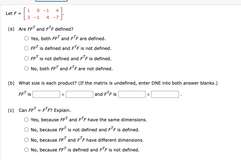 1
0-1 4
Let F =
- [
3 -1 4 -7
(a) Are FFT and FTF defined?
Yes, both FFT and FTF are defined.
FFT is defined and FTF is not defined.
FFT is not defined and FTF is defined.
No, both FFT and FTF are not defined.
(b) What size is each product? (If the matrix is undefined, enter DNE into both answer blanks.)
FF is
X
and FTF is
(c) Can FFT = FTF? Explain.
Yes, because FFT and FTF have the same dimensions.
No, because FFT is not defined and FTF is defined.
No, because FF and FTF have different dimensions.
No, because FFT is defined and FTF is not defined.