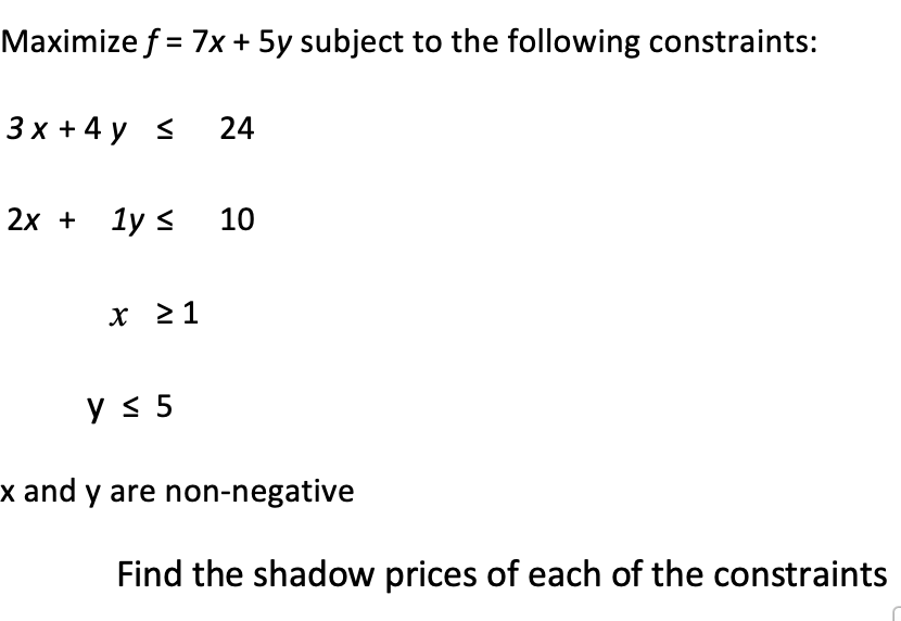 Maximize f = 7x + 5y subject to the following constraints:
3x + 4y <
24
2x + 1y ≤ 10
x ≥ 1
Find the shadow prices of each of the constraints
y ≤ 5
x and y are non-negative