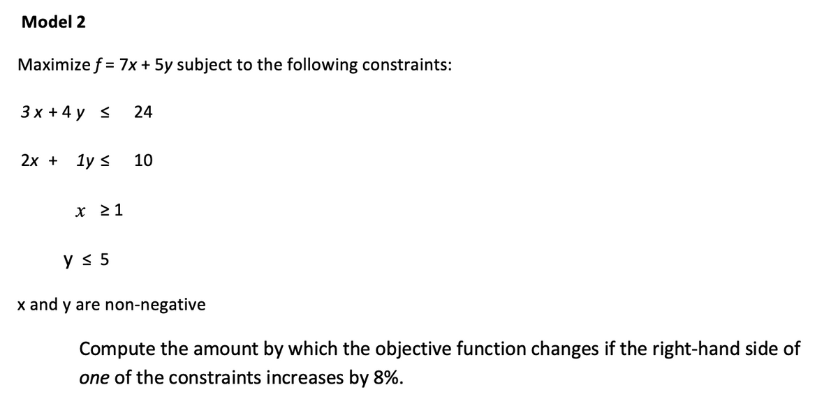Model 2
Maximize f = 7x + 5y subject to the following constraints:
3x + 4y ≤
24
2x + 1y ≤
10
y ≤ 5
x and y are non-negative
Compute the amount by which the objective function changes if the right-hand side of
one of the constraints increases by 8%.
x ≥ 1