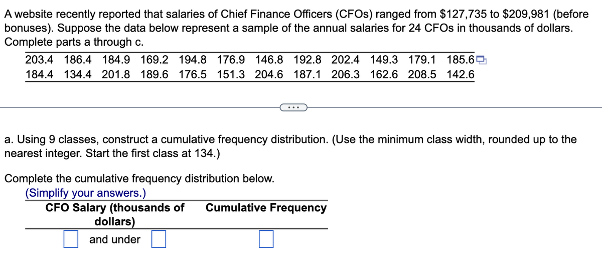 A website recently reported that salaries of Chief Finance Officers (CFOs) ranged from $127,735 to $209,981 (before
bonuses). Suppose the data below represent a sample of the annual salaries for 24 CFOs in thousands of dollars.
Complete parts a through c.
203.4 186.4 184.9 169.2 194.8 176.9 146.8 192.8 202.4 149.3 179.1
185.6
184.4 134.4 201.8 189.6 176.5 151.3 204.6 187.1 206.3 162.6 208.5 142.6
a. Using 9 classes, construct a cumulative frequency distribution. (Use the minimum class width, rounded up to the
nearest integer. Start the first class at 134.)
Complete the cumulative frequency distribution below.
(Simplify your answers.)
CFO Salary (thousands of Cumulative Frequency
dollars)
and under