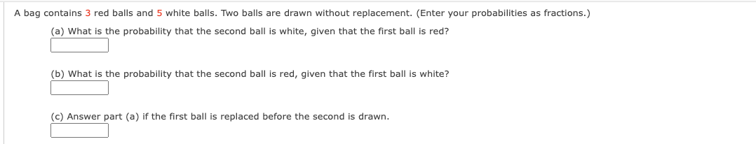 A bag contains 3 red balls and 5 white balls. Two balls are drawn without replacement. (Enter your probabilities as fractions.)
(a) What is the probability that the second ball is white, given that the first ball is red?
(b) What is the probability that the second ball is red, given that the first ball is white?
(c) Answer part (a) if the first ball is replaced before the second is drawn.