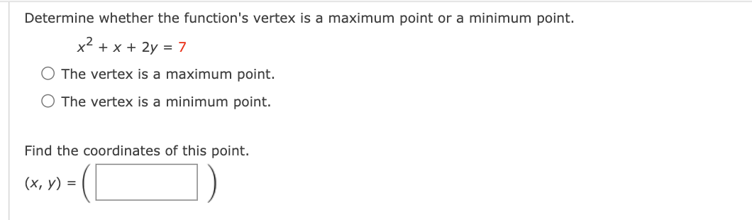 Determine whether the function's vertex is a maximum point or a minimum point.
x² + x + 2y = 7
O The vertex is a maximum point.
O The vertex is a minimum point.
Find the coordinates of this point.
(x, y) =