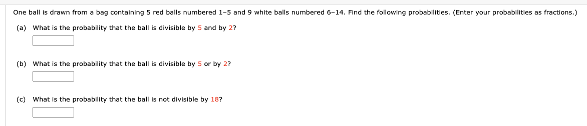 One ball is drawn from a bag containing 5 red balls numbered 1-5 and 9 white balls numbered 6-14. Find the following probabilities. (Enter your probabilities as fractions.)
(a) What is the probability that the ball is divisible by 5 and by 2?
(b) What is the probability that the ball is divisible by 5 or by 2?
(c) What is the probability that the ball is not divisible by 18?