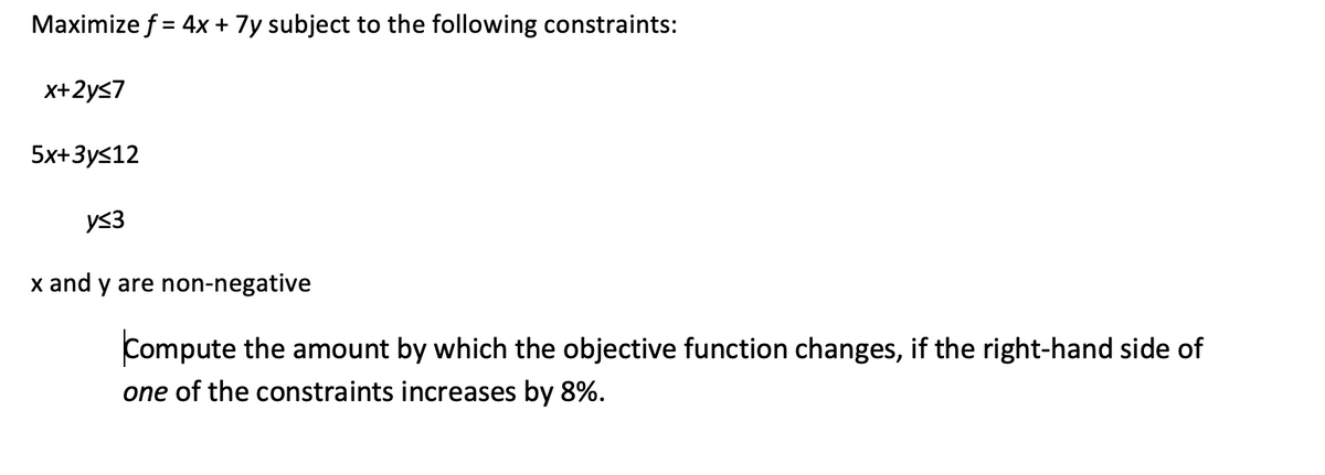 Maximize f = 4x + 7y subject to the following constraints:
x+2y≤7
5x+3y≤12
y≤3
x and y are non-negative
Compute the amount by which the objective function changes, if the right-hand side of
one of the constraints increases by 8%.