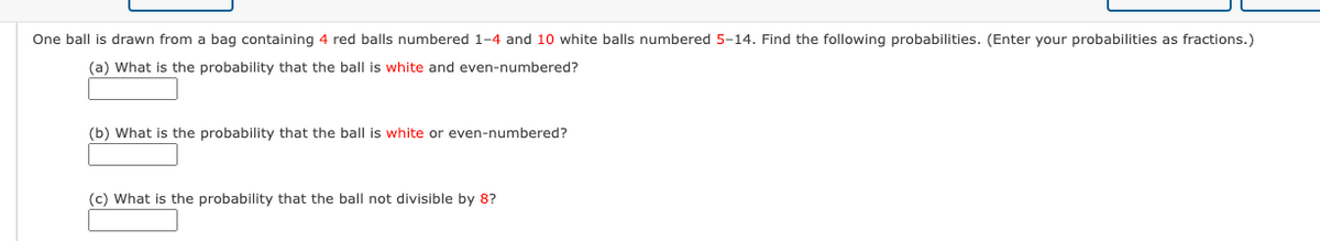 One ball is drawn from a bag containing 4 red balls numbered 1-4 and 10 white balls numbered 5-14. Find the following probabilities. (Enter your probabilities as fractions.)
(a) What is the probability that the ball is white and even-numbered?
(b) What is the probability that the ball is white or even-numbered?
(c) What is the probability that the ball not divisible by 8?