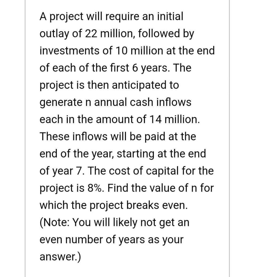 A project will require an initial
outlay of 22 million, followed by
investments of 10 million at the end
of each of the first 6 years. The
project is then anticipated to
generate n annual cash inflows
each in the amount of 14 million.
These inflows will be paid at the
end of the year, starting at the end
of year 7. The cost of capital for the
project is 8%. Find the value of n for
which the project breaks even.
(Note: You will likely not get an
even number of years as your
answer.)
