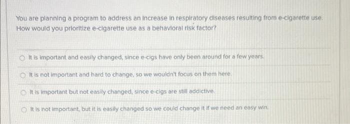 You are planning a program to address an Increase in respiratory diseases resulting from e-cigarette use.
How would you prioritize e-cigarette use as a behavioral risk factor?
It is important and easily changed, since e-cigs have only been around for a few years.
It is not important and hard to change, so we wouldn't focus on them here.
It is important but not easily changed, since e-cigs are still addictive
It
is not important, but it is easily changed so we could change it if we need an easy win.