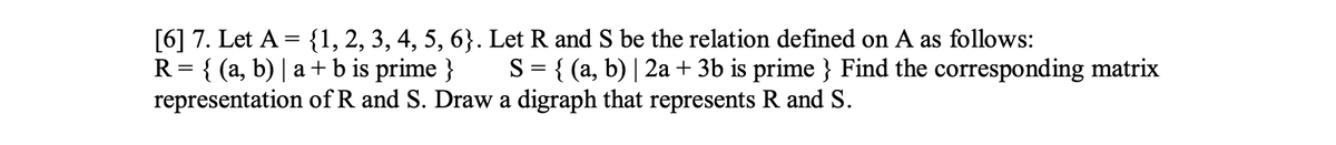 [6] 7. Let A = {1, 2, 3, 4, 5, 6}. Let R and S be the relation defined on A as follows:
R = {(a, b) | a + b is prime }
representation of R and S. Draw a digraph that represents R and S.
S = { (a, b) | 2a + 3b is prime } Find the corresponding matrix