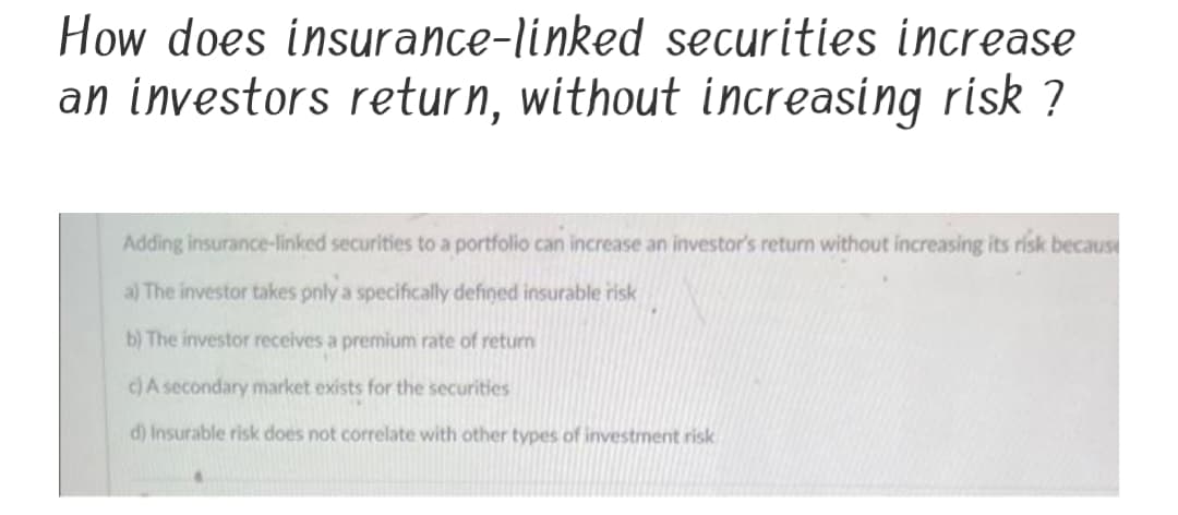 How does insurance-linked securities increase
an investors return, without increasing risk ?
Adding insurance-linked securities to a portfolio can increase an investor's return without increasing its risk because
a) The investor takes pnly a specifically defined insurable risk
b) The investor receives a premium rate of return
c)A secondary market exists for the securities
d) Insurable risk does not correlate with other types of investment risk
