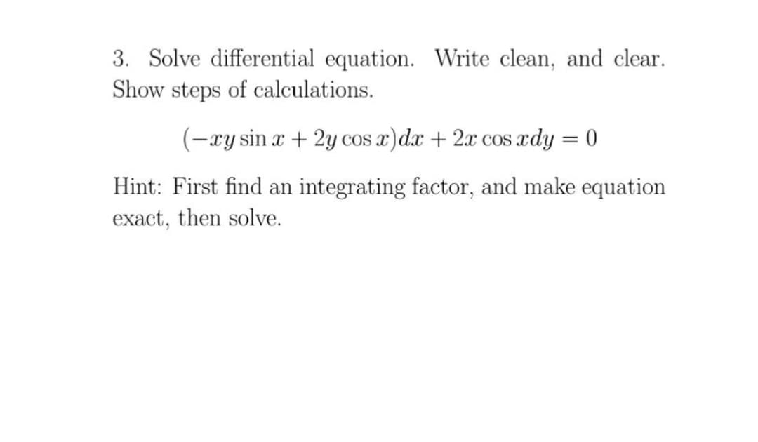 3. Solve differential equation. Write clean, and clear.
Show steps of calculations.
(-xy sin x + 2y cos x)dx + 2x cos xdy = 0
Hint: First find an integrating factor, and make equation
exact, then solve.
