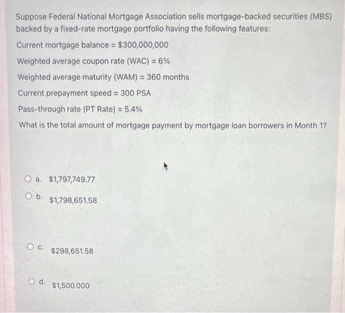 Suppose Federal National Mortgage Association sells mortgage-backed securities (MBS)
backed by a fixed-rate mortgage portfolio having the following features:
Current mortgage balance = $300,000,000
Weighted average coupon rate (WAC) = 6%
Weighted average maturity (WAM) = 360 months
Current prepayment speed = 300 PSA
Pass-through rate (PT Rate) = 5.4%
What is the total amount of mortgage payment by mortgage loan borrowers in Month 1?
O a. $1,797,749.77
O b. $1,798,651.58
OC. $298,651.58
O d.
$1,500.000