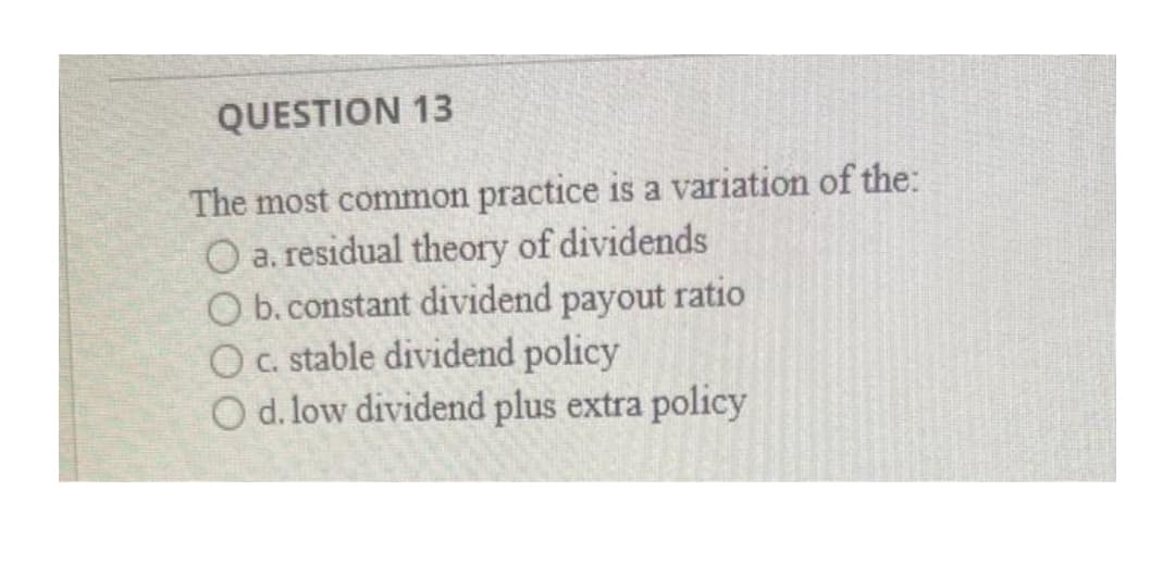 QUESTION 13
The most common practice is a variation of the:
O a. residual theory of dividends
O b. constant dividend payout ratio
Oc. stable dividend policy
O d. low dividend plus extra policy
