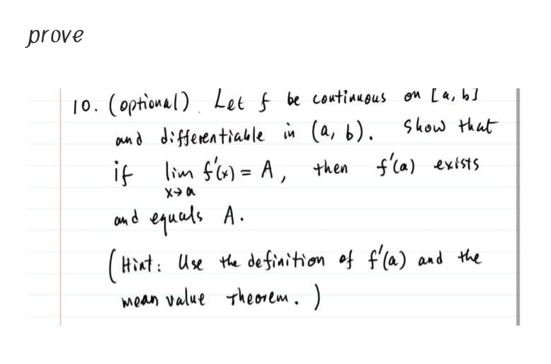 prove
10. (optional) Let f be coutianous on La, b]
and differentiable in (a, b).
if lim f'6) = A, then
Show that
f'la) exists
and equals A.
(Hìnt: Use the definition of f'la) and the
mean value Theorem. )
