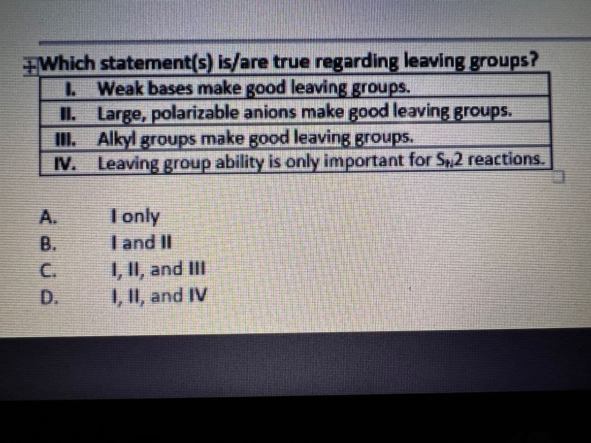 +Which statement(s) is/are true regarding leaving groups?
L Weak bases make good leaving groups.
II. Large, polarizable anions make good leaving groups.
III. Alkyl groups make good leaving groups.
IV. Leaving group ability is only important for S,2 reactions
A.
B.
I only
I and II
1,1I, and II
1, II, and IV
C.
D.
