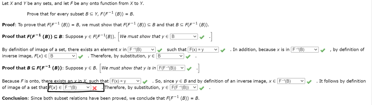 Let X and Y be any sets, and let F be any onto function from X to Y.
Prove that for every subset B C Y, F(F¯1 (B))
= B.
Proof: To prove that F(F (B))
B, we must show that F(F`
(B)) C B and that B C F(F¯1 (B)).
Proof that F(F¯1 (B)) C B: Suppose y E F(F1(B)). We must show that y e B
[we
By definition of image of a set, there exists an element x in F-(B)
such that F(x) = y
. In addition, because x is in F-(B)
, by definition of
inverse image, F(x) E B
Therefore, by substitution, y € B
Proof that B C F(F¯1 (B)): Suppose y E B. We must show that y is in F(F-"(B))
It follows by definition
Because F is onto, there exists an x in X, such that F(x) = y
of image of a set that F(x) E F-(B)
So, since y E B and by definition of an inverse image, x E F-(B)
Therefore, by substitution, y E F(F-(B))
Conclusion: Since both subset relations have been proved, we conclude that F(F (B))
= B.
