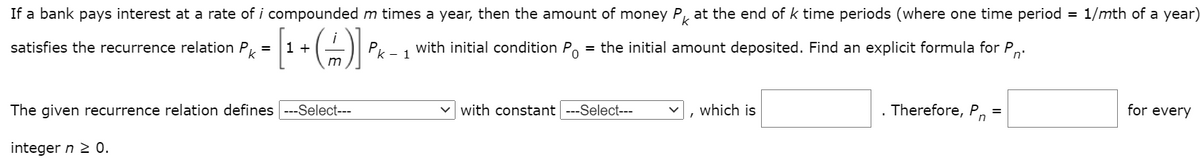 If a bank pays interest at a rate of i compounded m times a year, then the amount of money P, at the end of k time periods (where one time period = 1/mth of a year)
satisfies the recurrence relation P, =
k
1 +
Pk - 1
with initial condition P.
= the initial amount deposited. Find an explicit formula for P,
n'
m
The given recurrence relation defines ---Select---
v with constant ---Select---
which is
. Therefore, Pn
for every
%3D
integer n 2 0.
