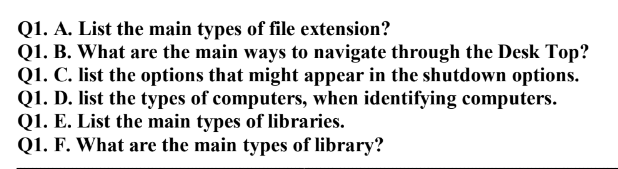 Q1. A. List the main types of file extension?
Q1. B. What are the main ways to navigate through the Desk Top?
Q1. C. list the options that might appear in the shutdown options.
Q1. D. list the types of computers, when identifying computers.
Q1. E. List the main types of libraries.
Q1. F. What are the main types of library?
