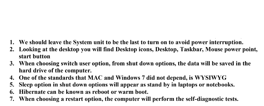 1. We should leave the System unit to be the last to turn on to avoid power interruption.
2. Looking at the desktop you will find Desktop icons, Desktop, Taskbar, Mouse power point,
start button
3. When choosing switch user option, from shut down options, the data will be saved in the
hard drive of the computer.
4. One of the standards that MAC and Windows 7 did not depend, is WYSIWYG
5. Sleep option in shut down options will appear as stand by in laptops or notebooks.
6. Hibernate can be known as reboot or warm boot.
7. When choosing a restart option, the computer will perform the self-diagnostic tests.
