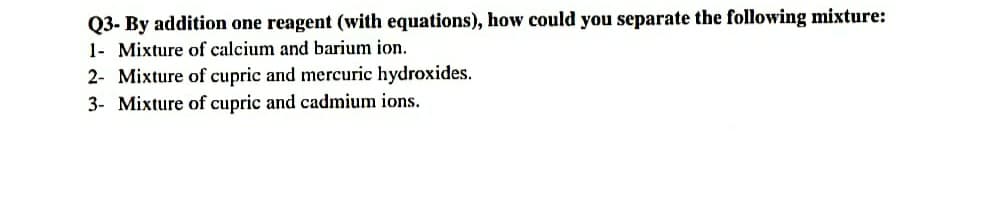 Q3- By addition one reagent (with equations), how could you separate the following mixture:
1- Mixture of calcium and barium ion.
2- Mixture of cupric and mercuric hydroxides.
3- Mixture of cupric and cadmium ions.

