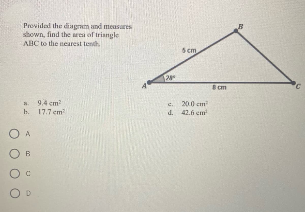 Provided the diagram and measures
shown, find the area of triangle
ABC to the nearest tenth.
a.
b.
O A
B
9.4 cm²
17.7 cm²
28°
C.
d.
5 cm
20.0 cm²
42.6 cm²
8 cm
C