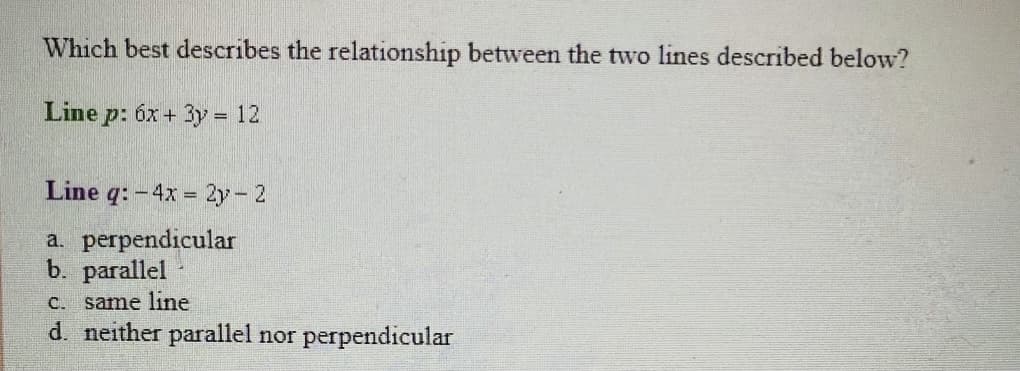Which best describes the relationship between the two lines described below?
Line p: 6x + 3y = 12
%3D
Line q: - 4x = 2y- 2
a. perpendicular
b. parallel
C. same line
d. neither parallel nor perpendicular

