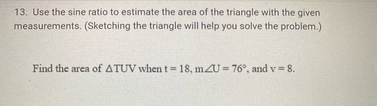 13. Use the sine ratio to estimate the area of the triangle with the given
measurements. (Sketching the triangle will help you solve the problem.)
Find the area of ATUV when t = 18, mZU = 76°, and v = 8.