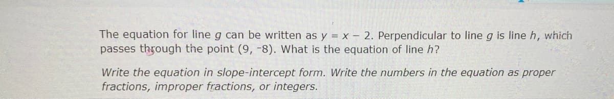 The equation for line g can be written as y = x - 2. Perpendicular to line g is line h, which
passes through the point (9, -8). What is the equation of line h?
Write the equation in slope-intercept form. Write the numbers in the equation as proper
fractions, improper fractions, or integers.
