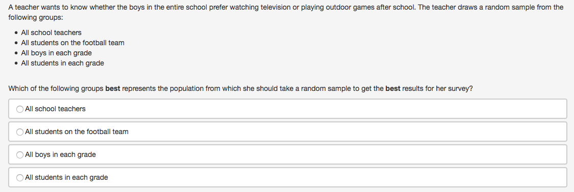 A teacher wants to know whether the boys in the entire school prefer watching television or playing outdoor games after school. The teacher draws a random sample from the
following groups:
• All school teachers
• All students on the football team
• All boys in each grade
• All students in each grade
Which of the following groups best represents the population from which she should take a random sample to get the best results for her survey?
