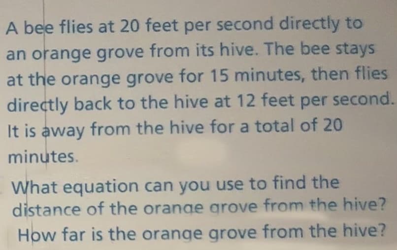 A bee flies at 20 feet per second directly to
an orange grove from its hive. The bee stays
at the orange grove for 15 minutes, then flies
directly back to the hive at 12 feet per second.
It is away from the hive for a total of 20
minutes.
What equation can you use to find the
distance of the orange grove from the hive?
How far is the orange grove from the hive?
