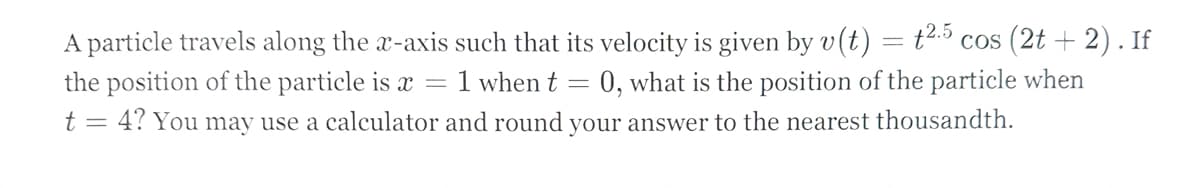 A particle travels along the x-axis such that its velocity is given by v(t)
the position of the particle is x
=
1 when t
-
= t2.5 cos (2t+ 2). If
=0, what is the position of the particle when
t = 4? You may use a calculator and round your answer to the nearest thousandth.