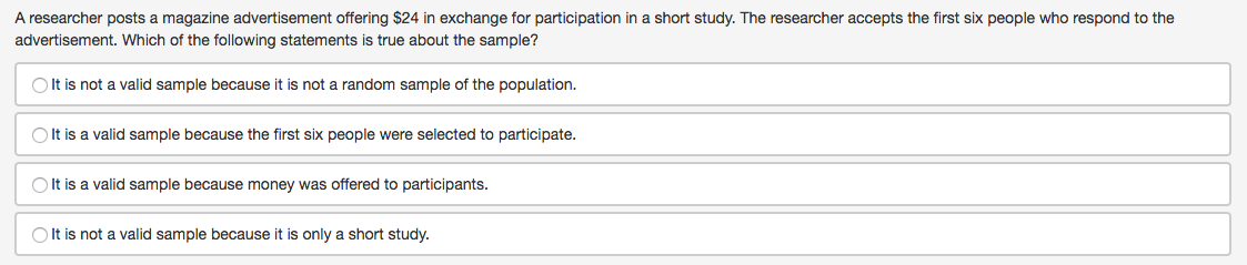 A researcher posts a magazine advertisement offering $24 in exchange for participation in a short study. The researcher accepts the first six people who respond to the
advertisement. Which of the following statements is true about the sample?
OIt is not a valid sample because it is not a random sample of the population.
O It is a valid sample because the first six people were selected to participate.
O It is a valid sample because money was offered to participants.
O It is not a valid sample because it is only a short study.
