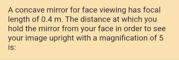 A concave mirror for face viewing has focal
length of 0.4 m. The distance at which you
hold the mirror from your face in order to see
your image upright with a magnification of 5
is:
