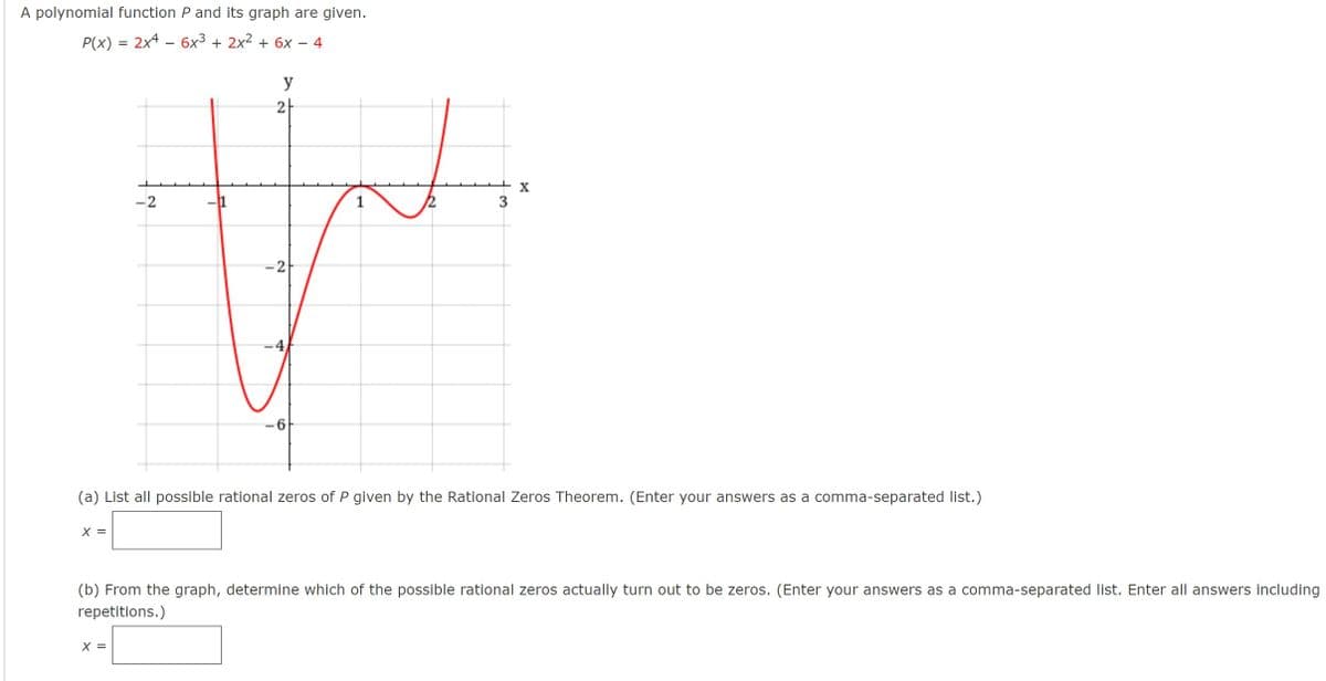 A polynomial function P and its graph are given.
P(x) = 2x4 – 6x3 + 2x2 + 6x - 4
y
2
X
-2
-2
(a) List all possible rational zeros of P given by the Rational Zeros Theorem. (Enter your answers as a comma-separated list.)
X =
(b) From the graph, determine which of the possible rational zeros actually turn out to be zeros. (Enter your answers as a comma-separated list. Enter all answers including
repetitions.)
X =
