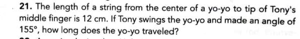 21. The length of a string from the center of a yo-yo to tip of Tony's
middle finger is 12 cm. If Tony swings the yo-yo and made an angle of
155°, how long does the yo-yo traveled?
