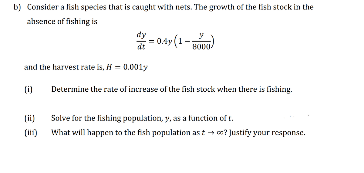 b) Consider a fish species that is caught with nets. The growth of the fish stock in the
absence of fishing is
dy
y
= 0.4y (1–
dt
8000-
and the harvest rate is, H= 0.001y
(i)
Determine the rate of increase of the fish stock when there is fishing.
(ii)
Solve for the fishing population, y, as a function of t.
(iii)
What will happen to the fish population as t → 0? Justify your response.
