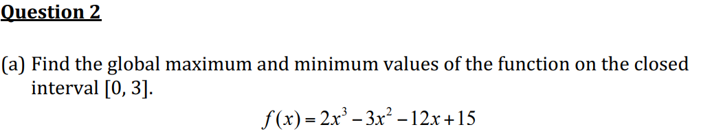 Question 2
(a) Find the global maximum and minimum values of the function on the closed
interval [0, 3].
f (x) = 2x – 3x² –12x+15
