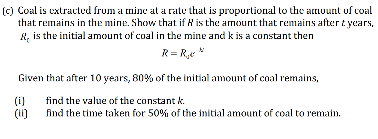 :) Coal is extracted from a mine at a rate that is proportional to the amount of co
that remains in the mine. Show that if R is the amount that remains after t yea
R, is the initial amount of coal in the mine and k is a constant then
R = R,e
-kt
Given that after 10 years, 80% of the initial amount of coal remains,
find the value of the constant k.
(i)
(ii)
find the time taken for 50% of the initial amount of coal to remain.
