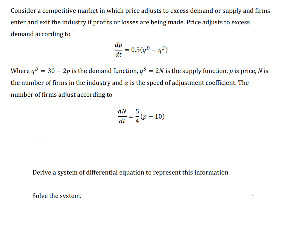 Consider a competitive market in which price adjusts to excess demand or supply and firms
enter and exit the industry if profits or losses are being made. Price adjusts to excess
demand according to
dp
0.5(qº – q$)
dt
Where qº = 30 – 2p is the demand function, qº
= 2N is the supply function, p is price, N is
the number of firms in the industry and a is the speed of adjustment coefficient. The
number of firms adjust according to
dN
5
(p
10)
dt
Derive a system of differential equation to represent this information.
Solve the system.
