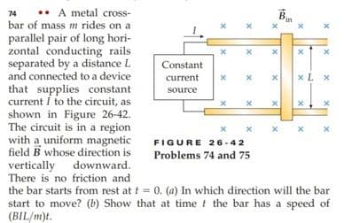 •• A metal cross-
bar of mass m rides on a
74
parallel pair of long hori-
zontal conducting rails
separated by a distance L
and connected to a device
that supplies constant
current I to the circuit, as
shown in Figure 26-42.
The circuit is in a region
with a uniform magnetic
field B whose direction is
vertically downward.
There is no friction and
the bar starts from rest at t = 0. (a) In which direction will the bar
start to move? (b) Show that at time t the bar has a speed of
(BIL/m)t.
Constant
current
xL x
source
x x x
FIGURE 26 -42
Problems 74 and 75
