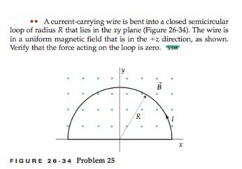A current-carrying wire is bent into a closed semicircular
loop of radius R that lies in the xy plane (Figure 26-34). The wire is
in a uniform magnetic field that is in the +z direction, as shown.
Verify that the force acting on the loop is zero. w
R
FIGURE 26 -34 Problem 25
