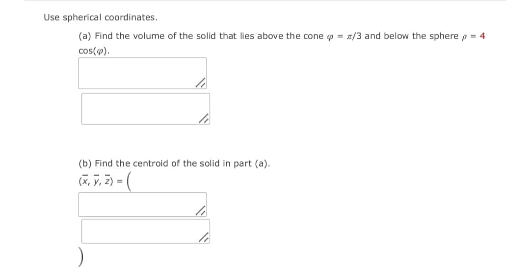 Use spherical coordinates.
(a) Find the volume of the solid that lies above the cone o = n/3 and below the sphere p = 4
cos(4).
(b) Find the centroid of the solid in part (a).
(x, y, 2) = (
