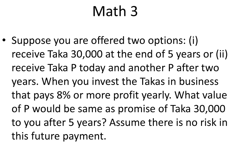 Math 3
Suppose you are offered two options: (i)
receive Taka 30,000 at the end of 5 years or (ii)
receive Taka P today and another P after two
years. When you invest the Takas in business
that pays 8% or more profit yearly. What value
of P would be same as promise of Taka 30,000
to you after 5 years? Assume there is no risk in
this future payment.
