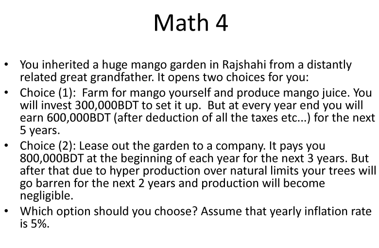 Math 4
You inherited a huge mango garden in Rajshahi from a distantly
related great grandfather. It opens two choices for you:
Choice (1): Farm for mango yourself and produce mango juice. You
will invest 300,000BDT to set it up. But at every year end you will
earn 600,000BDT (after deduction of all the taxes etc...) for the next
5 years.
Choice (2): Lease out the garden to a company. It pays you
800,000BDT at the beginning of each year for the next 3 years. But
after that due to hyper production over natural limits your trees will
go barren for the next 2 years and production will become
negligible.
Which option should you choose? Assume that yearly inflation rate
is 5%.
