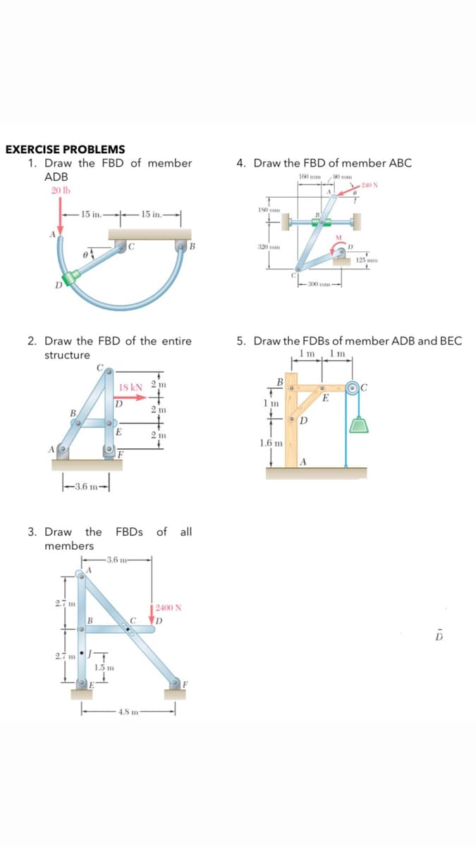 EXERCISE PROBLEMS
1. Draw the FBD of member
4. Draw the FBD of member ABC
ADB
90
240 N
160 mm
90 mm
20 lb
15 in. 15 in.-
320 mm
125
300 m
D
5. Draw the FDBS of member ADB and BEC
1 m Im
2. Draw the FBD of the entire
structure
18 kN 2 m
B
E
1 m
2 m
B
D
2 m
1.6 m
A
3. Draw the FBDS of all
members
3.6 m-
2.7 m
| 2400 N
C D
27 m T
1.5 m
- 4.8 m
