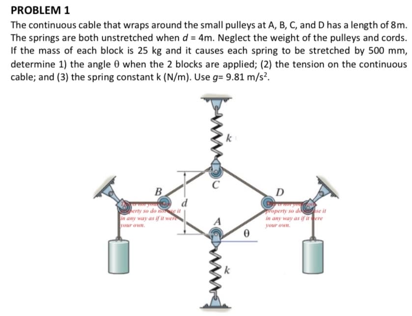 PROBLEM 1
The continuous cable that wraps around the small pulleys at A, B, C, and D has a length of 8m.
The springs are both unstretched when d = 4m. Neglect the weight of the pulleys and cords.
If the mass of each block is 25 kg and it causes each spring to be stretched by 500 mm,
determine 1) the angle 0 when the 2 blocks are applied; (2) the tension on the continuous
cable; and (3) the spring constant k (N/m). Use g= 9.81 m/s².
k
D
B
d
berty so do noe it
in any way as if it were
roperty so do se it
in any way as if it ere
A
your own.
your own.
k
