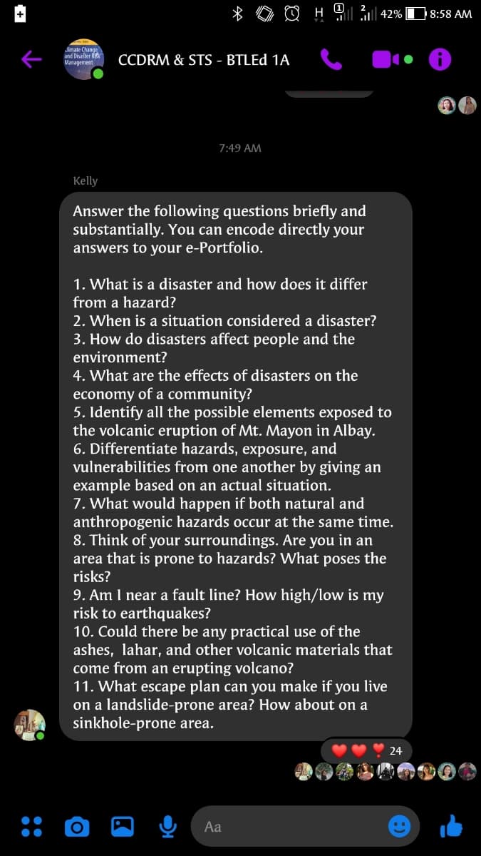 8:58 AM
lll| 42%
Jimate Change
and Disater Ri
Management
CCDRM & STS - BTLED 1A
7:49 AM
Kelly
Answer the following questions briefly and
substantially. You can encode directly your
answers to your e-Portfolio.
1. What is a disaster and how does it differ
from a hazard?
2. When is a situation considered a disaster?
3. How do disasters affect people and the
environment?
4. What are the effects of disasters on the
economy of a community?
5. Identify all the possible elements exposed to
the volcanic eruption of Mt. Mayon in Albay.
6. Differentiate hazards, exposure, and
vulnerabilities from one another by giving an
example based on an actual situation.
7. What would happen if both natural and
anthropogenic hazards occur at the same time.
8. Think of your surroundings. Are you in an
area that is prone to hazards? What poses the
risks?
9. Am I near a fault line? How high/low is my
risk to earthquakes?
10. Could there be any practical use of the
ashes, lahar, and other volcanic materials that
come from an erupting volcano?
11. What escape plan can you make if you live
on a landslide-prone area? How about on a
sinkhole-prone area.
24
Aa
