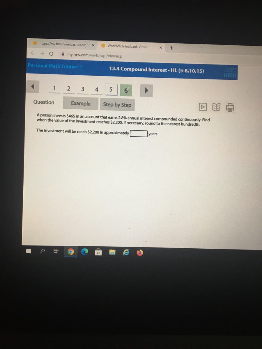 https://my.hrw.com/dashboard/
O WorldWide Testbank Viewer
+
i my.hrw.com/wwtb/api/viewer.pl
Personal Math Trainer
ASO
HMH
13.4 Compound Interest - HL (5-8,10,15)
1
2
4
Question
Example
Step by Step
A person invests $465 in an account that earns 2.8% annual interest compounded continuously. Find
when the value of the investment reaches $2,200. If necessary, round to the nearest hundredth.
The investment will be reach $2,200 in approximately
years.
